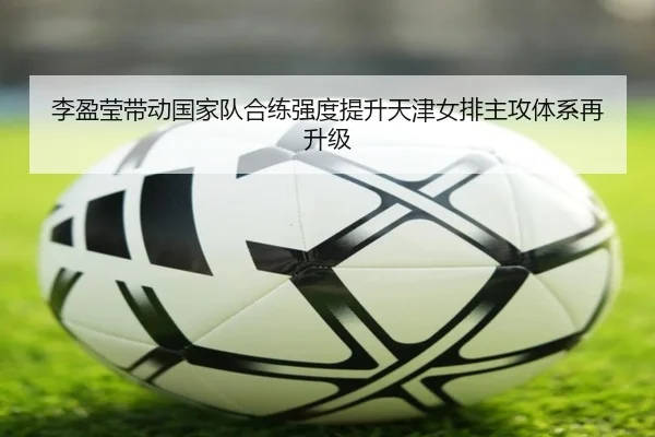 李盈莹带动国家队合练强度提升天津女排主攻体系再升级
